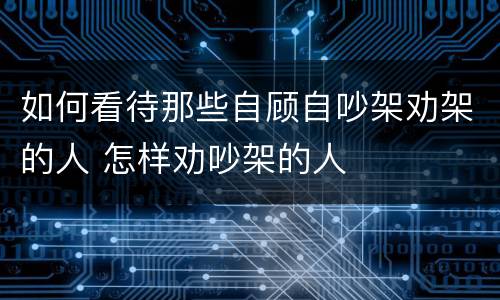 如何看待那些自顾自吵架劝架的人 怎样劝吵架的人