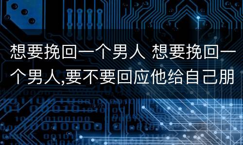 想要挽回一个男人 想要挽回一个男人,要不要回应他给自己朋友圈点的赞