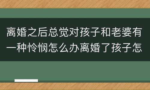 离婚之后总觉对孩子和老婆有一种怜悯怎么办离婚了孩子怎么办