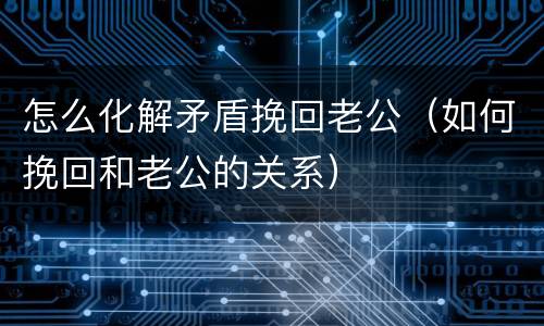 怎么化解矛盾挽回老公（如何挽回和老公的关系）