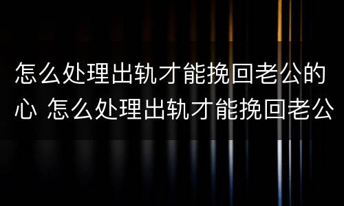 怎么处理出轨才能挽回老公的心 怎么处理出轨才能挽回老公的心情