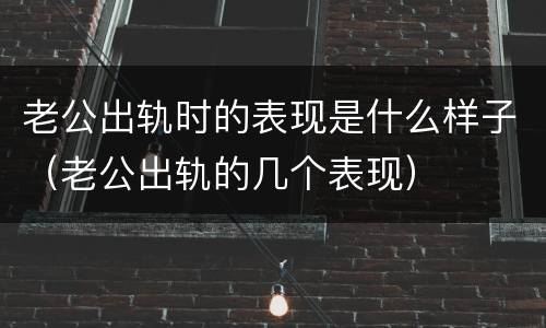 老公出轨时的表现是什么样子（老公出轨的几个表现）