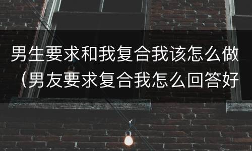 男生要求和我复合我该怎么做（男友要求复合我怎么回答好）