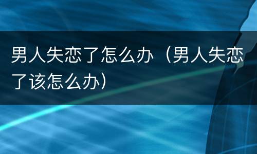男人失恋了怎么办（男人失恋了该怎么办）
