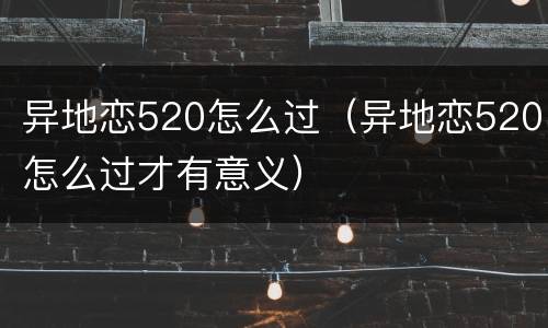 异地恋520怎么过（异地恋520怎么过才有意义）