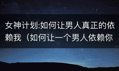 女神计划:如何让男人真正的依赖我（如何让一个男人依赖你）