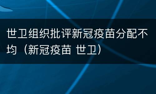 世卫组织批评新冠疫苗分配不均（新冠疫苗 世卫）