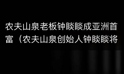 农夫山泉老板钟睒睒成亚洲首富（农夫山泉创始人钟睒睒将成中国新首富）