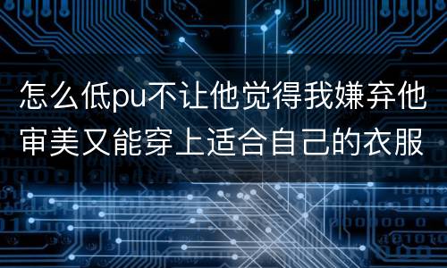 怎么低pu不让他觉得我嫌弃他审美又能穿上适合自己的衣服呢