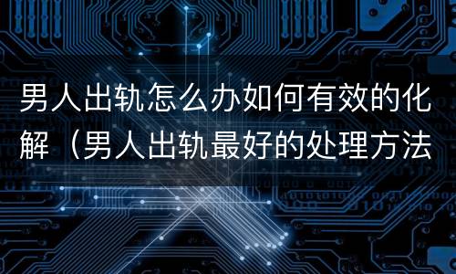 男人出轨怎么办如何有效的化解（男人出轨最好的处理方法）