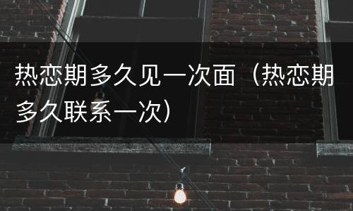 热恋期多久见一次面（热恋期多久联系一次）