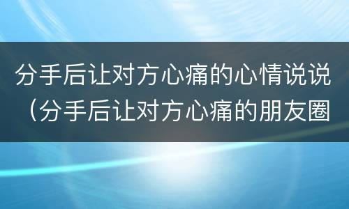 分手后让对方心痛的心情说说（分手后让对方心痛的朋友圈说说）