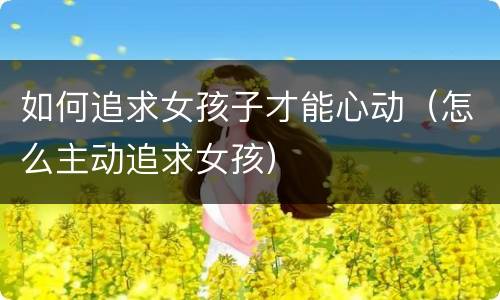 如何追求女孩子才能心动（怎么主动追求女孩）