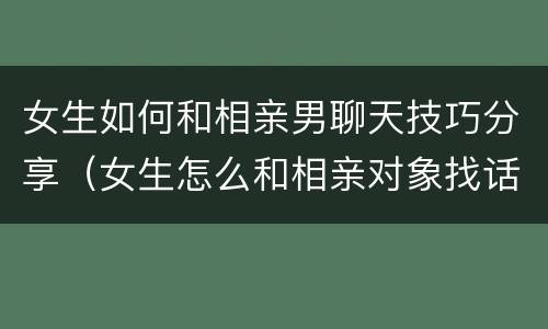 女生如何和相亲男聊天技巧分享（女生怎么和相亲对象找话题聊天）