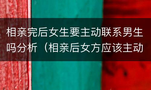 相亲完后女生要主动联系男生吗分析（相亲后女方应该主动联系吗）