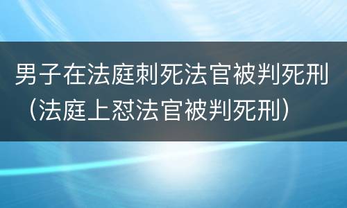 男子在法庭刺死法官被判死刑（法庭上怼法官被判死刑）