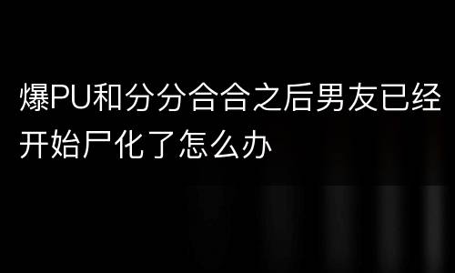 爆PU和分分合合之后男友已经开始尸化了怎么办