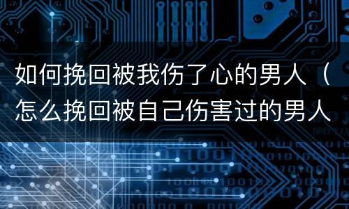 如何挽回被我伤了心的男人（怎么挽回被自己伤害过的男人）