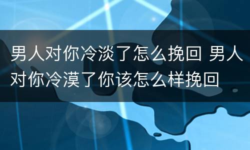 男人对你冷淡了怎么挽回 男人对你冷漠了你该怎么样挽回