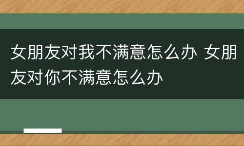 女朋友对我不满意怎么办 女朋友对你不满意怎么办