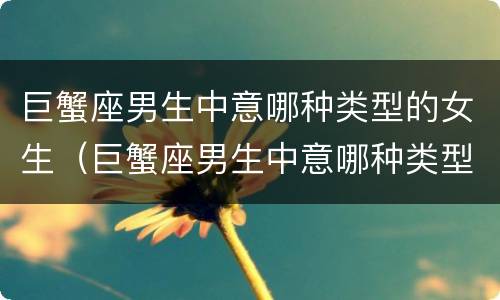 巨蟹座男生中意哪种类型的女生（巨蟹座男生中意哪种类型的女生呢）