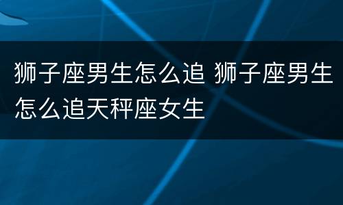 狮子座男生怎么追 狮子座男生怎么追天秤座女生