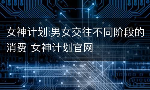 女神计划:男女交往不同阶段的消费 女神计划官网