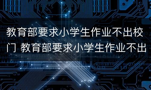 教育部要求小学生作业不出校门 教育部要求小学生作业不出校门吗