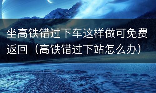 坐高铁错过下车这样做可免费返回（高铁错过下站怎么办）