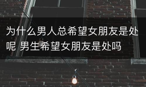 为什么男人总希望女朋友是处呢 男生希望女朋友是处吗
