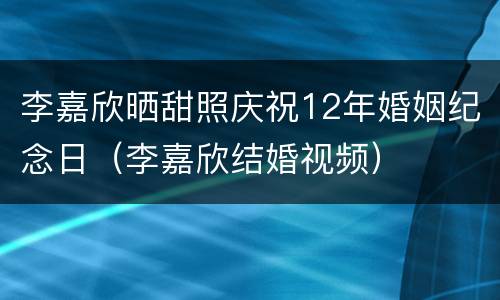 李嘉欣晒甜照庆祝12年婚姻纪念日（李嘉欣结婚视频）