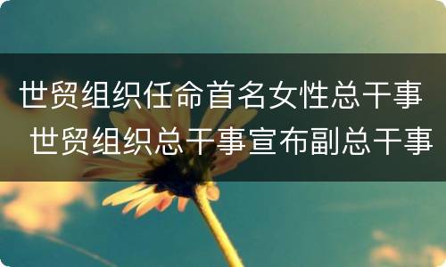 世贸组织任命首名女性总干事 世贸组织总干事宣布副总干事人选