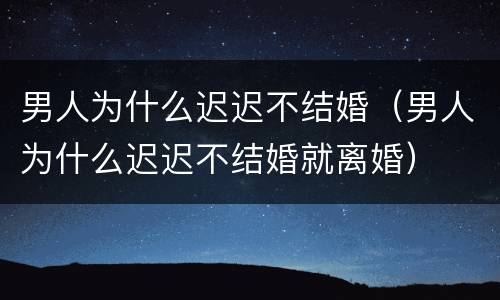 男人为什么迟迟不结婚（男人为什么迟迟不结婚就离婚）