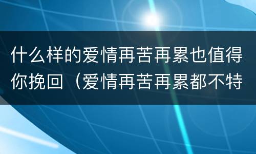 什么样的爱情再苦再累也值得你挽回（爱情再苦再累都不特别）