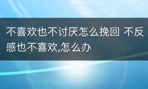 不喜欢也不讨厌怎么挽回 不反感也不喜欢,怎么办