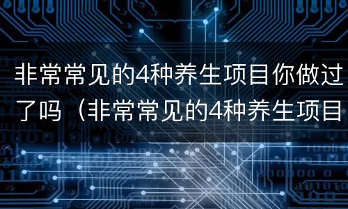 非常常见的4种养生项目你做过了吗（非常常见的4种养生项目你做过了吗为什么）