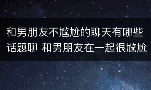 和男朋友不尴尬的聊天有哪些话题聊 和男朋友在一起很尴尬都不说话