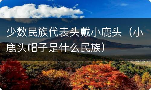 少数民族代表头戴小鹿头（小鹿头帽子是什么民族）