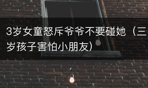3岁女童怒斥爷爷不要碰她（三岁孩子害怕小朋友）