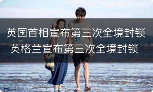 英国首相宣布第三次全境封锁 英格兰宣布第三次全境封锁
