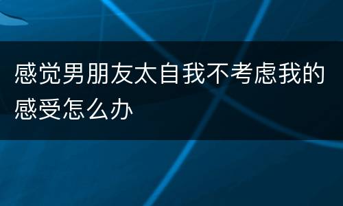 感觉男朋友太自我不考虑我的感受怎么办