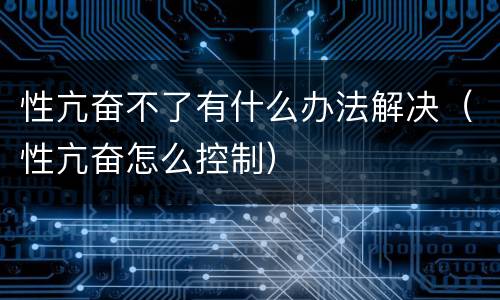 性亢奋不了有什么办法解决（性亢奋怎么控制）