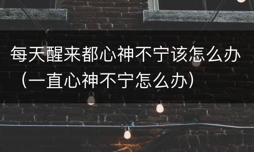 每天醒来都心神不宁该怎么办（一直心神不宁怎么办）