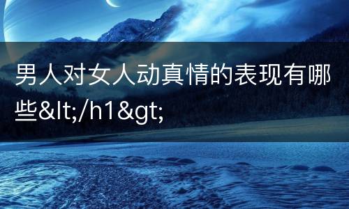 男人对女人动真情的表现有哪些</h1>
