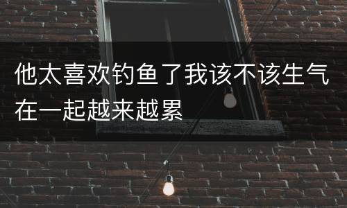 他太喜欢钓鱼了我该不该生气在一起越来越累