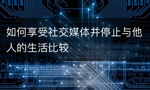 如何享受社交媒体并停止与他人的生活比较