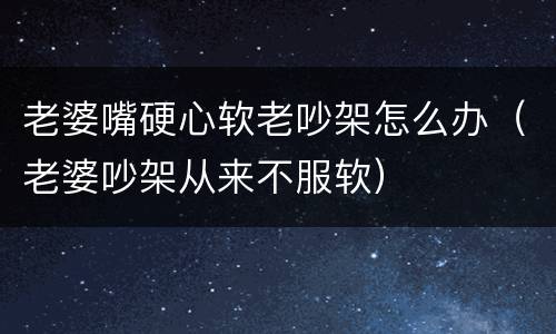 老婆嘴硬心软老吵架怎么办（老婆吵架从来不服软）