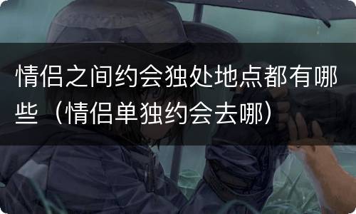 情侣之间约会独处地点都有哪些（情侣单独约会去哪）