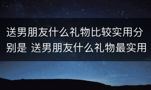 送男朋友什么礼物比较实用分别是 送男朋友什么礼物最实用