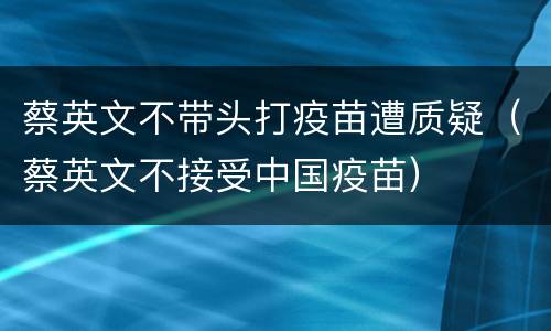 蔡英文不带头打疫苗遭质疑（蔡英文不接受中国疫苗）